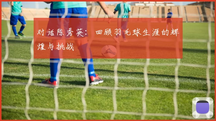 对话陈秀英：回顾羽毛球生涯的辉煌与挑战