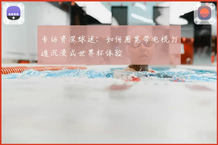 专访资深球迷:如何用宽带电视打造沉浸式世界杯体验