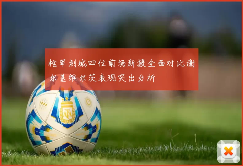 枪军刺城四位前场新援全面对比谢尔基维尔茨表现突出分析