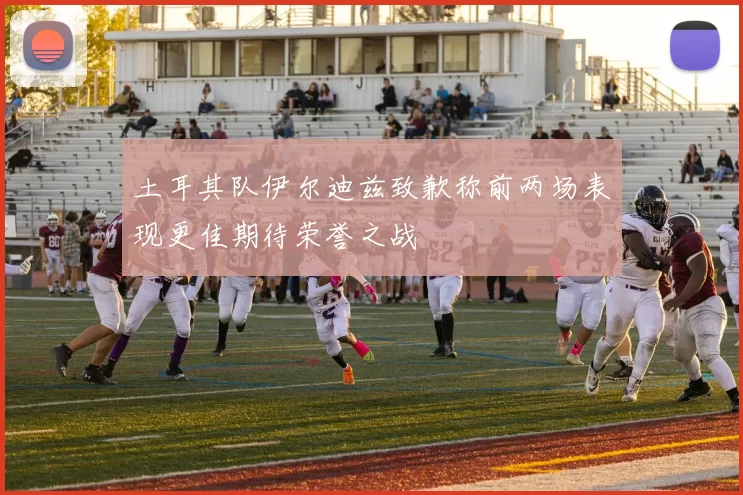 土耳其队伊尔迪兹致歉称前两场表现更佳期待荣誉之战