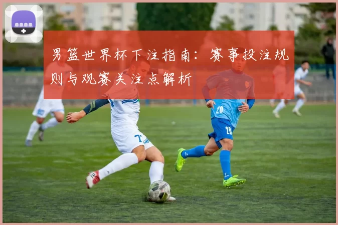 男篮世界杯下注指南:赛事投注规则与观赛关注点解析