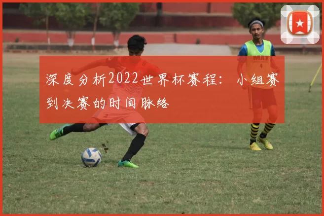 深度分析2022世界杯赛程：小组赛到决赛的时间脉络