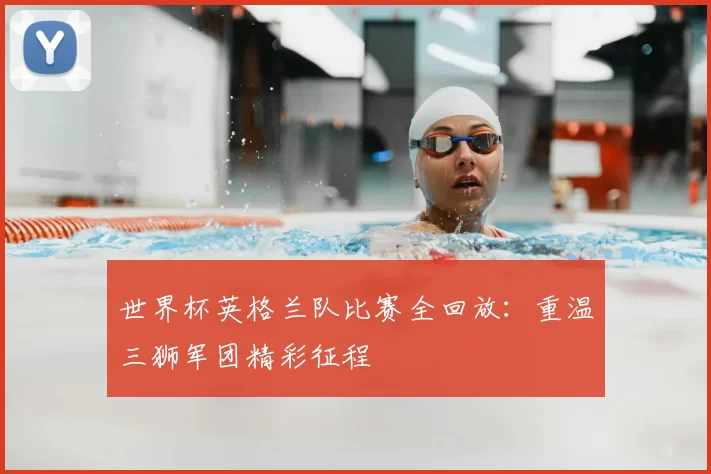 世界杯英格兰队比赛全回放:重温三狮军团精彩征程