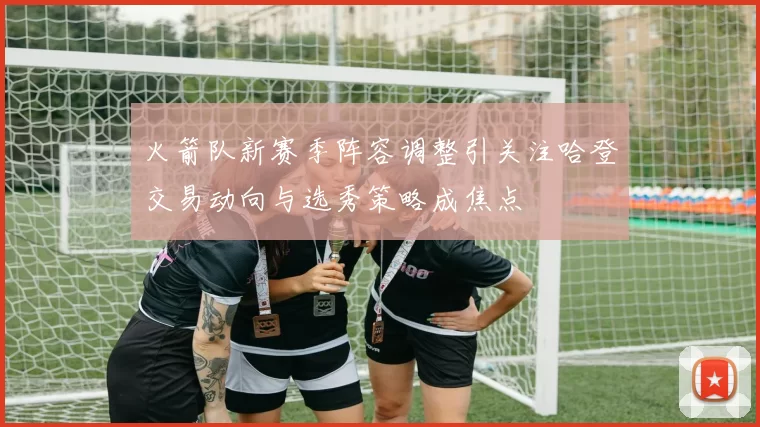 火箭队新赛季阵容调整引关注哈登交易动向与选秀策略成焦点