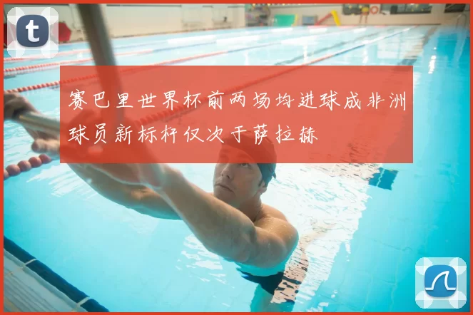 赛巴里世界杯前两场均进球成非洲球员新标杆仅次于萨拉赫