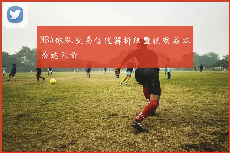 NBA球队交易估值解析联盟收购成本或达天价