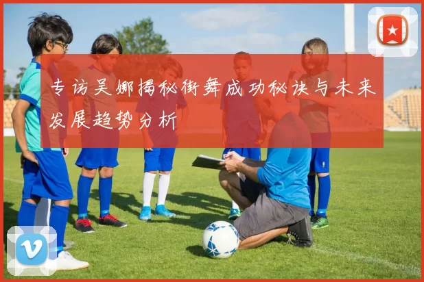 专访吴娜揭秘街舞成功秘诀与未来发展趋势分析