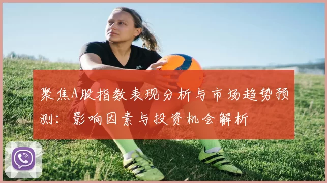 聚焦A股指数表现分析与市场趋势预测：影响因素与投资机会解析
