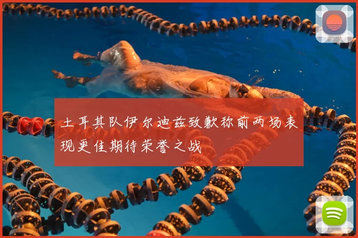 土耳其队伊尔迪兹致歉称前两场表现更佳期待荣誉之战