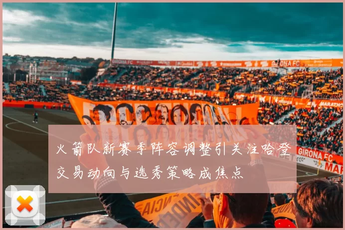 火箭队新赛季阵容调整引关注哈登交易动向与选秀策略成焦点
