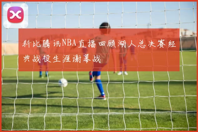 科比腾讯NBA直播回顾湖人总决赛经典战役生涯谢幕战