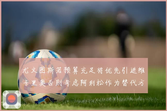 尤文图斯若预算充足将优先引进维卡里奥否则考虑阿利松作为替代方案