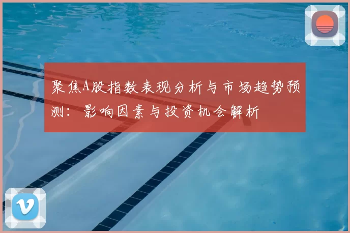 聚焦A股指数表现分析与市场趋势预测：影响因素与投资机会解析