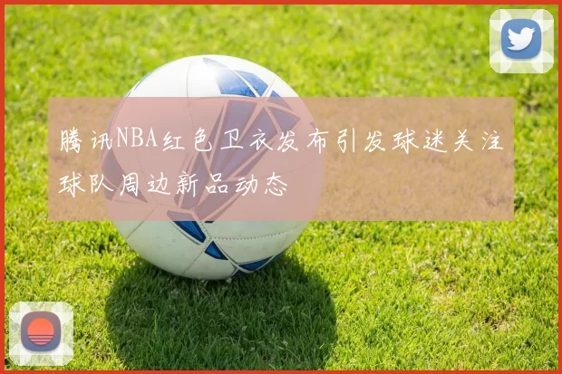 腾讯NBA红色卫衣发布引发球迷关注球队周边新品动态