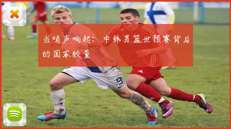当哨声响起:中韩男篮世预赛背后的国家较量