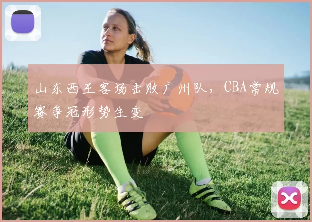 山东西王客场击败广州队，CBA常规赛争冠形势生变