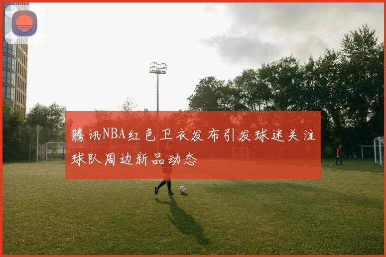 腾讯NBA红色卫衣发布引发球迷关注球队周边新品动态