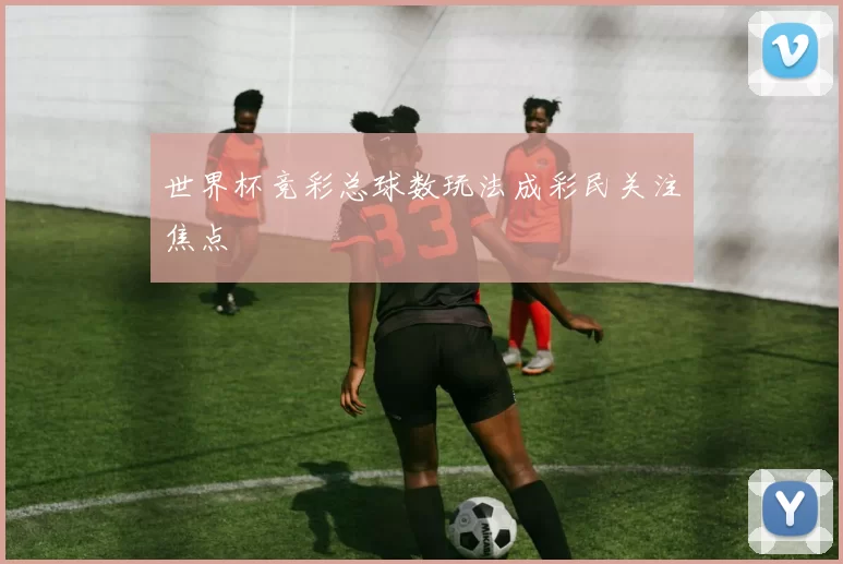 世界杯竞彩总球数玩法成彩民关注焦点