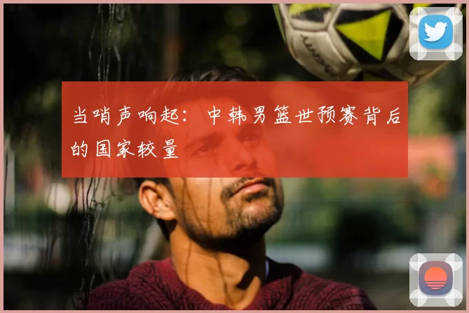 当哨声响起:中韩男篮世预赛背后的国家较量