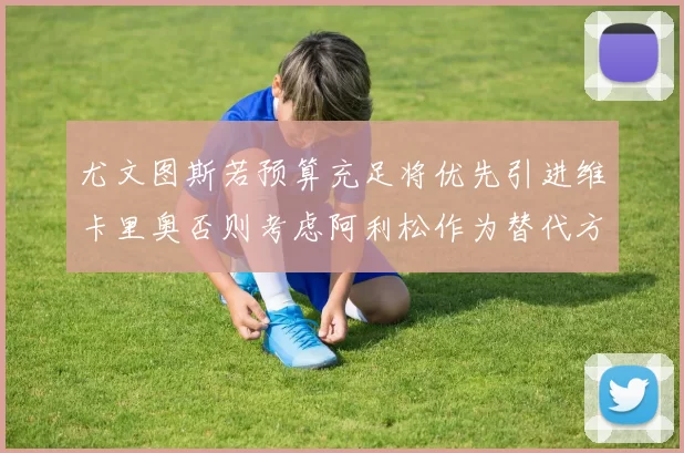 尤文图斯若预算充足将优先引进维卡里奥否则考虑阿利松作为替代方案