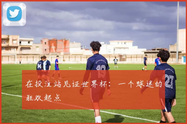 在投注站见证世界杯:一个球迷的狂欢起点