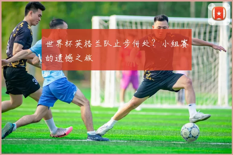 世界杯英格兰队止步何处?小组赛的遗憾之旅
