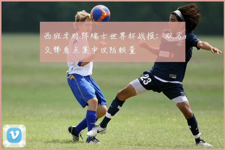 西班牙对阵瑞士世界杯战报：双方交锋看点集中攻防较量