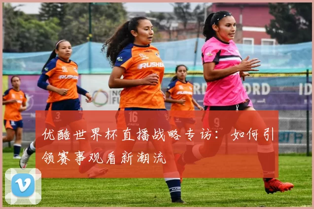 优酷世界杯直播战略专访：如何引领赛事观看新潮流