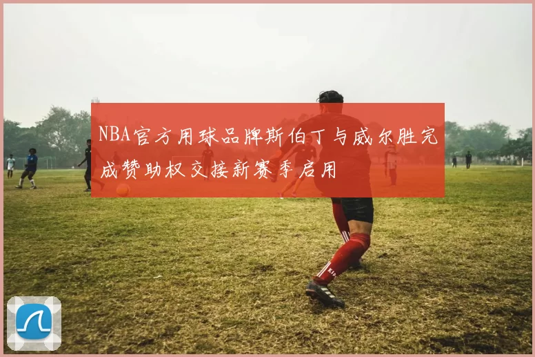 NBA官方用球品牌斯伯丁与威尔胜完成赞助权交接新赛季启用