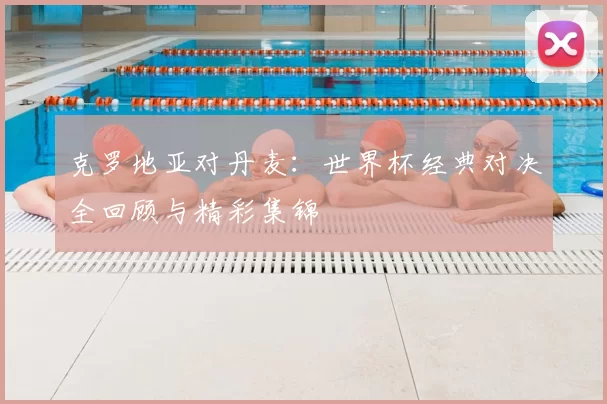 克罗地亚对丹麦:世界杯经典对决全回顾与精彩集锦