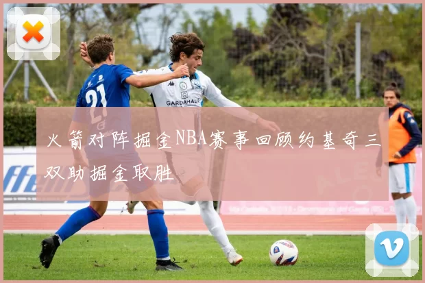 火箭对阵掘金NBA赛事回顾约基奇三双助掘金取胜