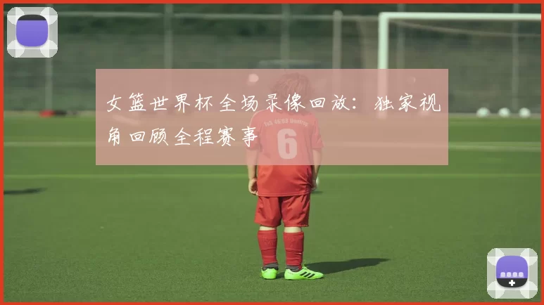 女篮世界杯全场录像回放:独家视角回顾全程赛事