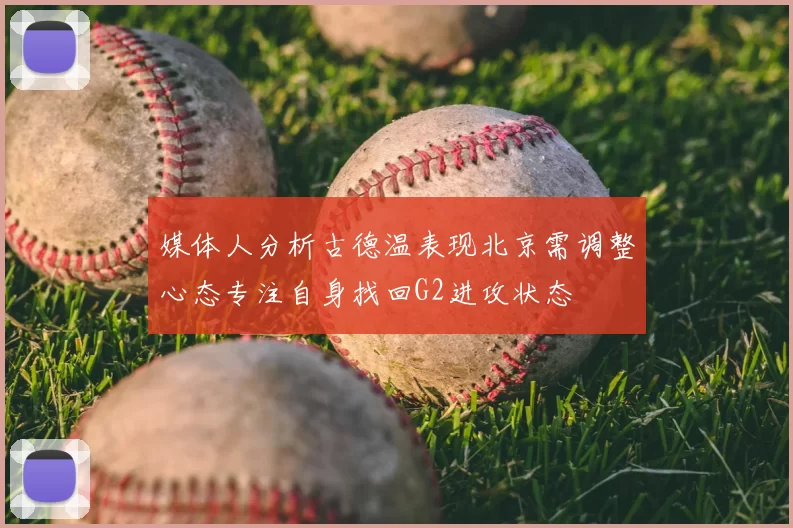媒体人分析古德温表现北京需调整心态专注自身找回G2进攻状态