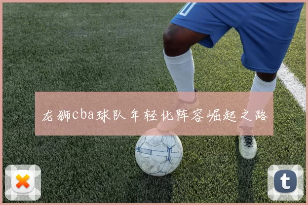 龙狮cba球队年轻化阵容崛起之路