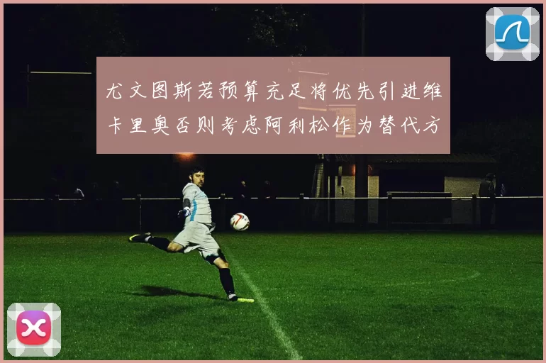 尤文图斯若预算充足将优先引进维卡里奥否则考虑阿利松作为替代方案