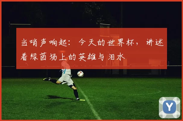 当哨声响起:今天的世界杯,讲述着绿茵场上的英雄与泪水