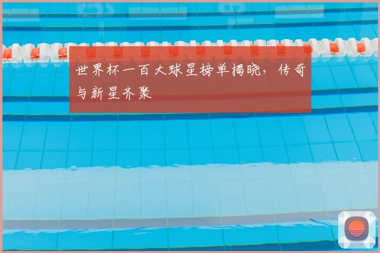 世界杯一百大球星榜单揭晓,传奇与新星齐聚