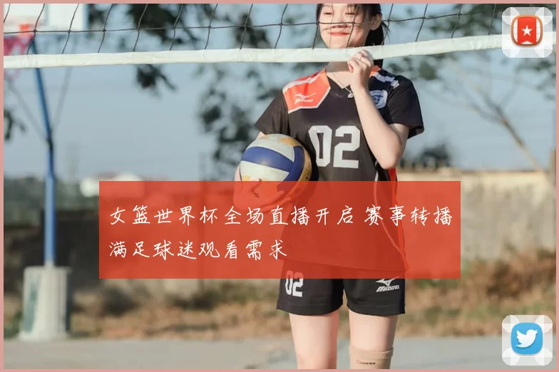 女篮世界杯全场直播开启 赛事转播满足球迷观看需求