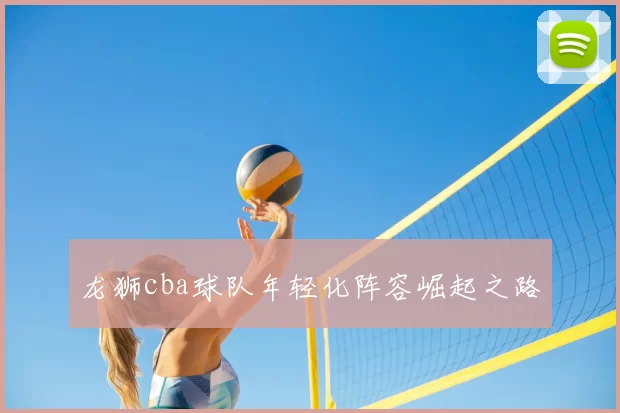 龙狮cba球队年轻化阵容崛起之路