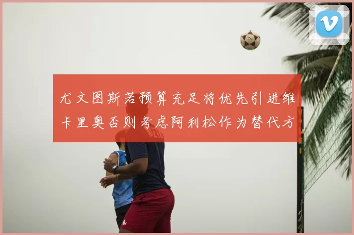 尤文图斯若预算充足将优先引进维卡里奥否则考虑阿利松作为替代方案
