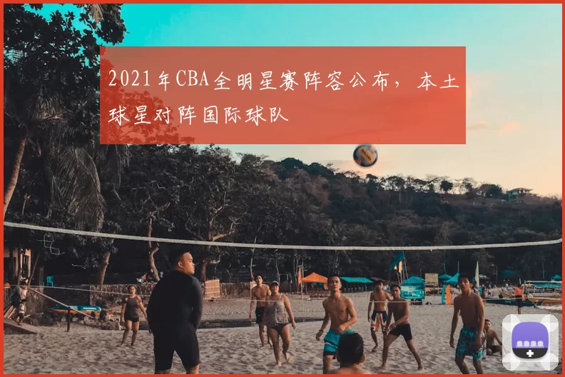 2021年CBA全明星赛阵容公布，本土球星对阵国际球队