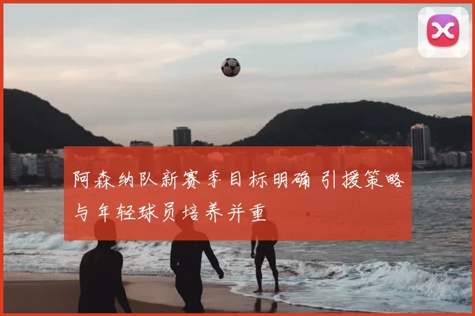 阿森纳队新赛季目标明确 引援策略与年轻球员培养并重