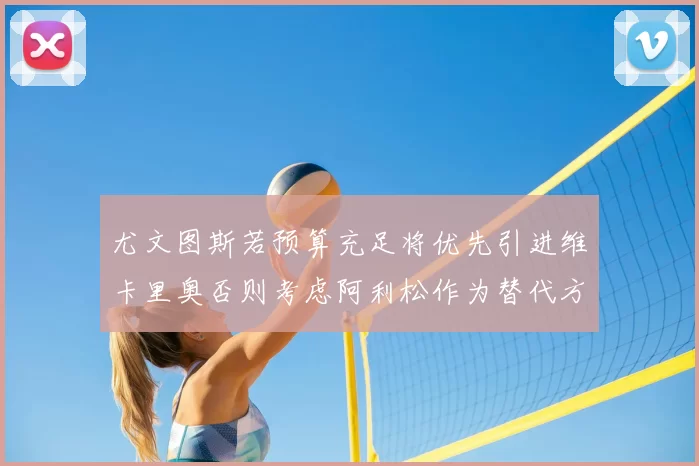 尤文图斯若预算充足将优先引进维卡里奥否则考虑阿利松作为替代方案