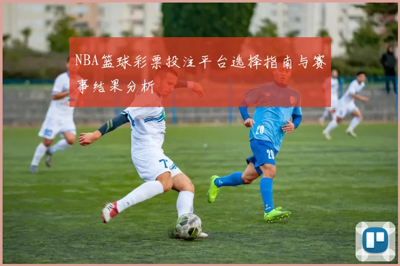 NBA篮球彩票投注平台选择指南与赛事结果分析