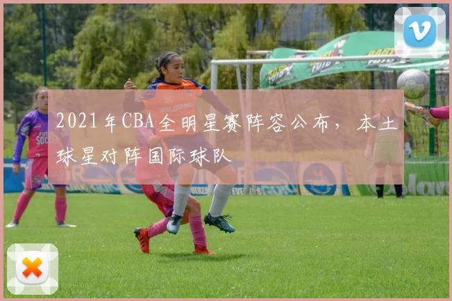 2021年CBA全明星赛阵容公布，本土球星对阵国际球队