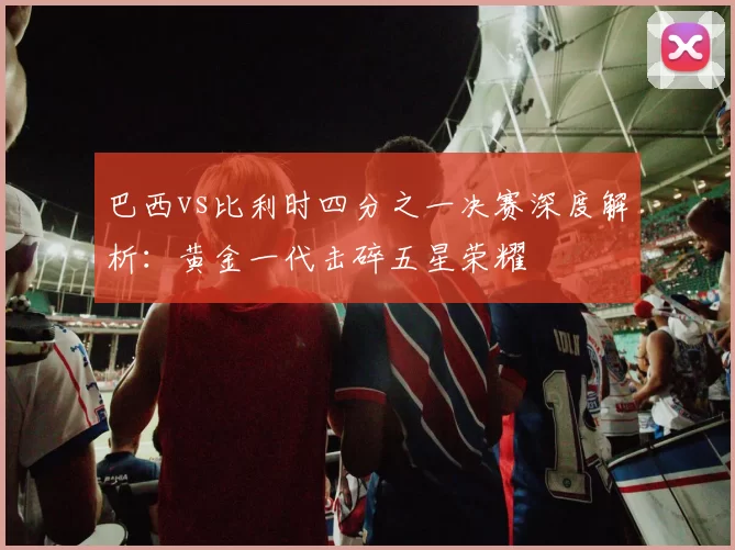 巴西vs比利时四分之一决赛深度解析:黄金一代击碎五星荣耀