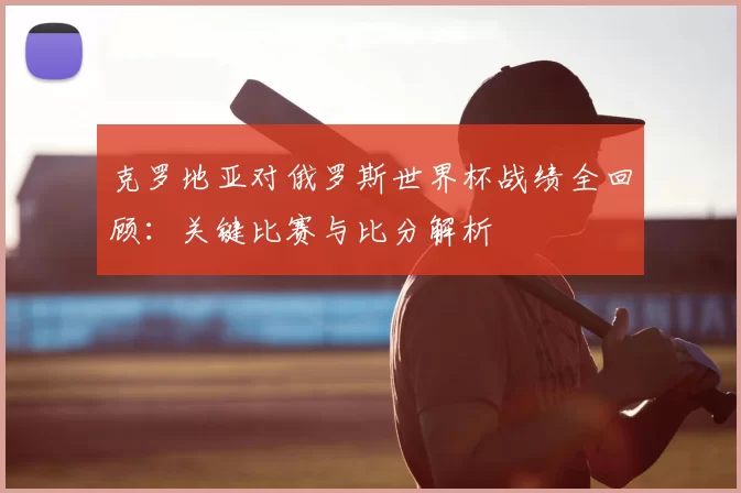 克罗地亚对俄罗斯世界杯战绩全回顾:关键比赛与比分解析