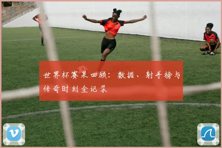 世界杯赛果回顾:数据、射手榜与传奇时刻全记录