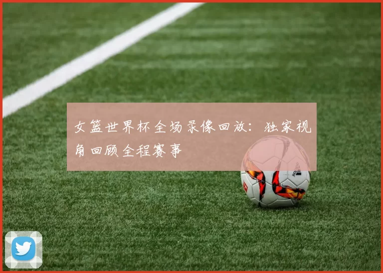 女篮世界杯全场录像回放:独家视角回顾全程赛事