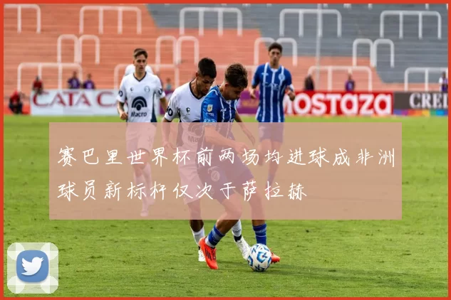 赛巴里世界杯前两场均进球成非洲球员新标杆仅次于萨拉赫